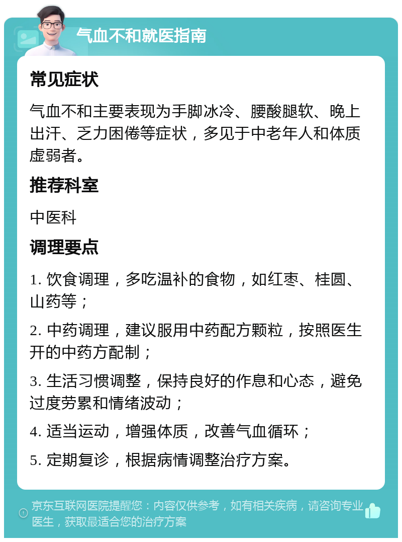 气血不和就医指南 常见症状 气血不和主要表现为手脚冰冷、腰酸腿软、晚上出汗、乏力困倦等症状，多见于中老年人和体质虚弱者。 推荐科室 中医科 调理要点 1. 饮食调理，多吃温补的食物，如红枣、桂圆、山药等； 2. 中药调理，建议服用中药配方颗粒，按照医生开的中药方配制； 3. 生活习惯调整，保持良好的作息和心态，避免过度劳累和情绪波动； 4. 适当运动，增强体质，改善气血循环； 5. 定期复诊，根据病情调整治疗方案。