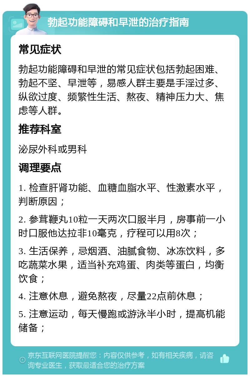 勃起功能障碍和早泄的治疗指南 常见症状 勃起功能障碍和早泄的常见症状包括勃起困难、勃起不坚、早泄等，易感人群主要是手淫过多、纵欲过度、频繁性生活、熬夜、精神压力大、焦虑等人群。 推荐科室 泌尿外科或男科 调理要点 1. 检查肝肾功能、血糖血脂水平、性激素水平，判断原因； 2. 参茸鞭丸10粒一天两次口服半月，房事前一小时口服他达拉非10毫克，疗程可以用8次； 3. 生活保养，忌烟酒、油腻食物、冰冻饮料，多吃蔬菜水果，适当补充鸡蛋、肉类等蛋白，均衡饮食； 4. 注意休息，避免熬夜，尽量22点前休息； 5. 注意运动，每天慢跑或游泳半小时，提高机能储备；