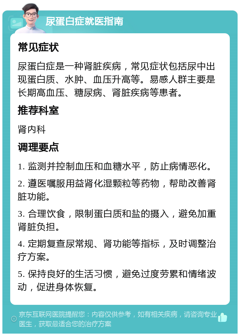 尿蛋白症就医指南 常见症状 尿蛋白症是一种肾脏疾病，常见症状包括尿中出现蛋白质、水肿、血压升高等。易感人群主要是长期高血压、糖尿病、肾脏疾病等患者。 推荐科室 肾内科 调理要点 1. 监测并控制血压和血糖水平，防止病情恶化。 2. 遵医嘱服用益肾化湿颗粒等药物，帮助改善肾脏功能。 3. 合理饮食，限制蛋白质和盐的摄入，避免加重肾脏负担。 4. 定期复查尿常规、肾功能等指标，及时调整治疗方案。 5. 保持良好的生活习惯，避免过度劳累和情绪波动，促进身体恢复。