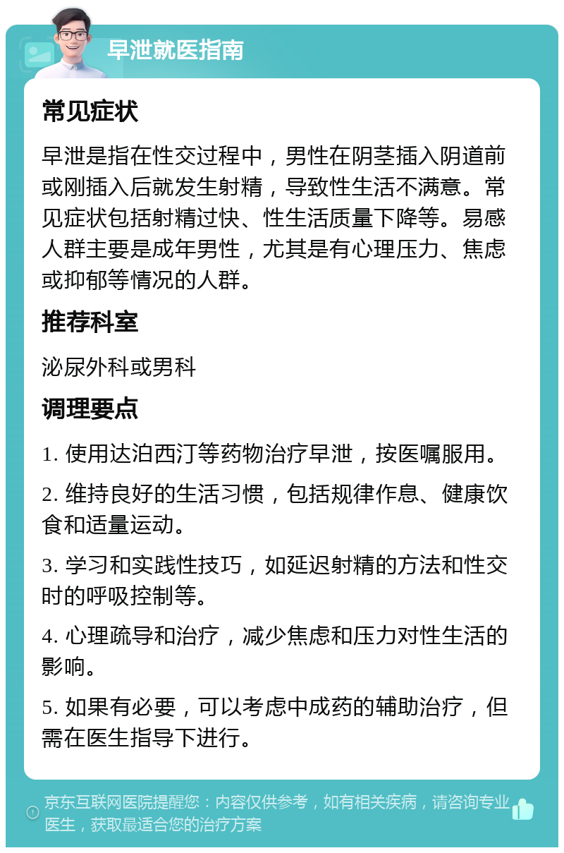 早泄就医指南 常见症状 早泄是指在性交过程中，男性在阴茎插入阴道前或刚插入后就发生射精，导致性生活不满意。常见症状包括射精过快、性生活质量下降等。易感人群主要是成年男性，尤其是有心理压力、焦虑或抑郁等情况的人群。 推荐科室 泌尿外科或男科 调理要点 1. 使用达泊西汀等药物治疗早泄，按医嘱服用。 2. 维持良好的生活习惯，包括规律作息、健康饮食和适量运动。 3. 学习和实践性技巧，如延迟射精的方法和性交时的呼吸控制等。 4. 心理疏导和治疗，减少焦虑和压力对性生活的影响。 5. 如果有必要，可以考虑中成药的辅助治疗，但需在医生指导下进行。