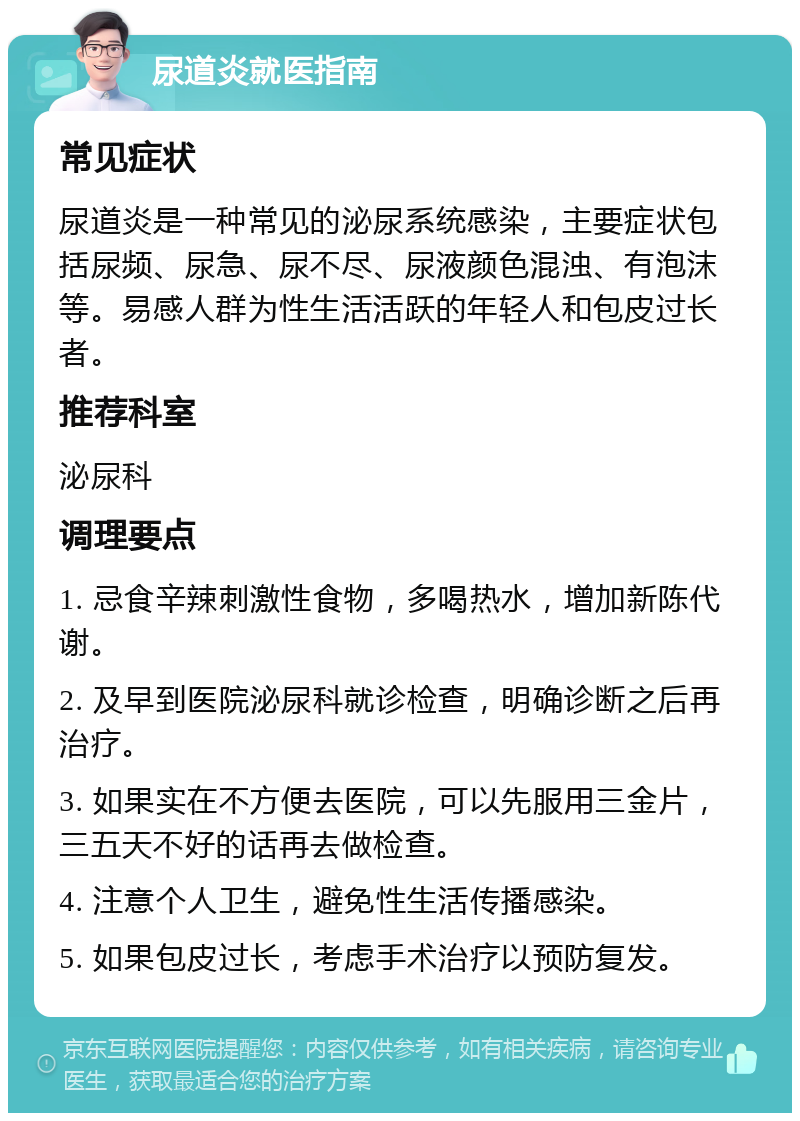 尿道炎就医指南 常见症状 尿道炎是一种常见的泌尿系统感染，主要症状包括尿频、尿急、尿不尽、尿液颜色混浊、有泡沫等。易感人群为性生活活跃的年轻人和包皮过长者。 推荐科室 泌尿科 调理要点 1. 忌食辛辣刺激性食物，多喝热水，增加新陈代谢。 2. 及早到医院泌尿科就诊检查，明确诊断之后再治疗。 3. 如果实在不方便去医院，可以先服用三金片，三五天不好的话再去做检查。 4. 注意个人卫生，避免性生活传播感染。 5. 如果包皮过长，考虑手术治疗以预防复发。