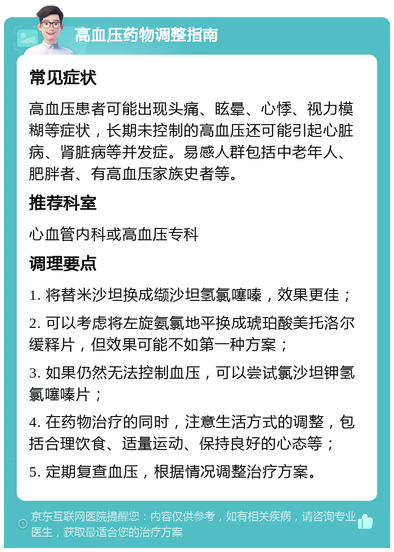 高血压药物调整指南 常见症状 高血压患者可能出现头痛、眩晕、心悸、视力模糊等症状，长期未控制的高血压还可能引起心脏病、肾脏病等并发症。易感人群包括中老年人、肥胖者、有高血压家族史者等。 推荐科室 心血管内科或高血压专科 调理要点 1. 将替米沙坦换成缬沙坦氢氯噻嗪，效果更佳； 2. 可以考虑将左旋氨氯地平换成琥珀酸美托洛尔缓释片，但效果可能不如第一种方案； 3. 如果仍然无法控制血压，可以尝试氯沙坦钾氢氯噻嗪片； 4. 在药物治疗的同时，注意生活方式的调整，包括合理饮食、适量运动、保持良好的心态等； 5. 定期复查血压，根据情况调整治疗方案。