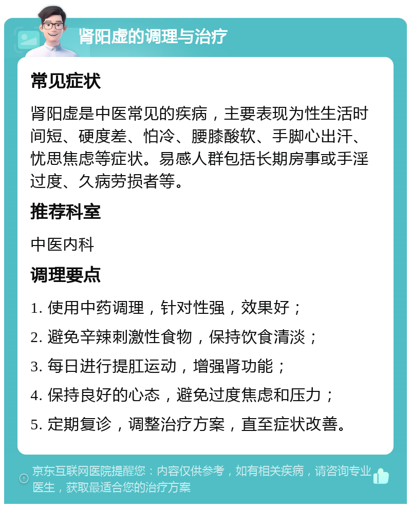 肾阳虚的调理与治疗 常见症状 肾阳虚是中医常见的疾病，主要表现为性生活时间短、硬度差、怕冷、腰膝酸软、手脚心出汗、忧思焦虑等症状。易感人群包括长期房事或手淫过度、久病劳损者等。 推荐科室 中医内科 调理要点 1. 使用中药调理，针对性强，效果好； 2. 避免辛辣刺激性食物，保持饮食清淡； 3. 每日进行提肛运动，增强肾功能； 4. 保持良好的心态，避免过度焦虑和压力； 5. 定期复诊，调整治疗方案，直至症状改善。