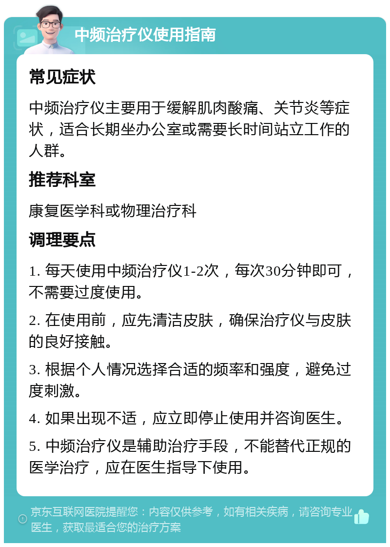 中频治疗仪使用指南 常见症状 中频治疗仪主要用于缓解肌肉酸痛、关节炎等症状，适合长期坐办公室或需要长时间站立工作的人群。 推荐科室 康复医学科或物理治疗科 调理要点 1. 每天使用中频治疗仪1-2次，每次30分钟即可，不需要过度使用。 2. 在使用前，应先清洁皮肤，确保治疗仪与皮肤的良好接触。 3. 根据个人情况选择合适的频率和强度，避免过度刺激。 4. 如果出现不适，应立即停止使用并咨询医生。 5. 中频治疗仪是辅助治疗手段，不能替代正规的医学治疗，应在医生指导下使用。