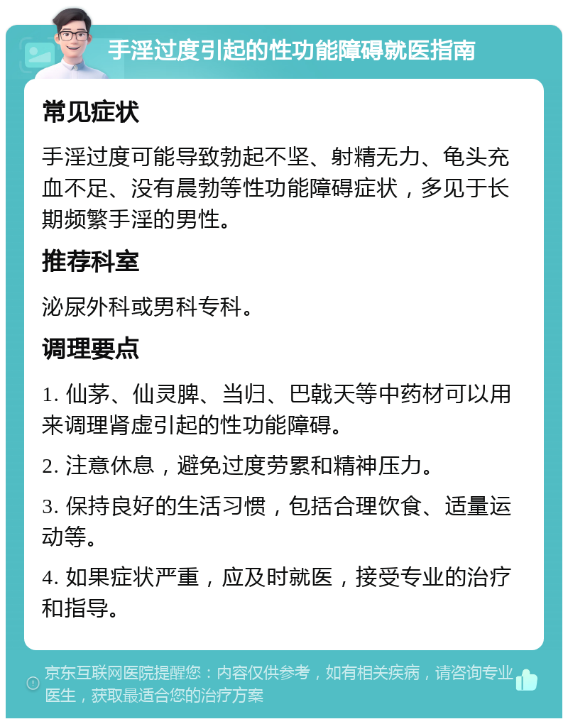 手淫过度引起的性功能障碍就医指南 常见症状 手淫过度可能导致勃起不坚、射精无力、龟头充血不足、没有晨勃等性功能障碍症状，多见于长期频繁手淫的男性。 推荐科室 泌尿外科或男科专科。 调理要点 1. 仙茅、仙灵脾、当归、巴戟天等中药材可以用来调理肾虚引起的性功能障碍。 2. 注意休息，避免过度劳累和精神压力。 3. 保持良好的生活习惯，包括合理饮食、适量运动等。 4. 如果症状严重，应及时就医，接受专业的治疗和指导。