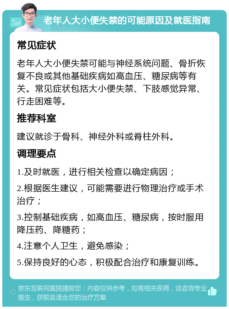 老年人大小便失禁的可能原因及就医指南 常见症状 老年人大小便失禁可能与神经系统问题、骨折恢复不良或其他基础疾病如高血压、糖尿病等有关。常见症状包括大小便失禁、下肢感觉异常、行走困难等。 推荐科室 建议就诊于骨科、神经外科或脊柱外科。 调理要点 1.及时就医，进行相关检查以确定病因； 2.根据医生建议，可能需要进行物理治疗或手术治疗； 3.控制基础疾病，如高血压、糖尿病，按时服用降压药、降糖药； 4.注意个人卫生，避免感染； 5.保持良好的心态，积极配合治疗和康复训练。