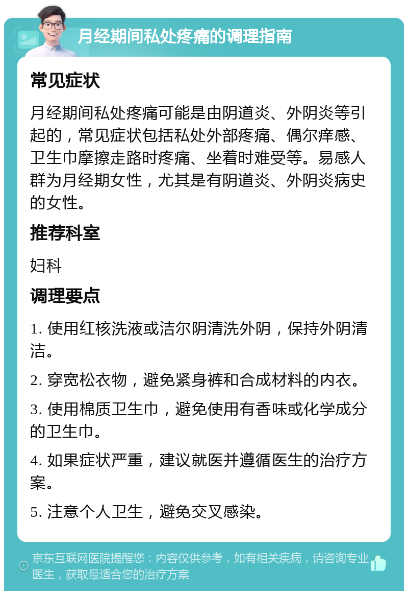 月经期间私处疼痛的调理指南 常见症状 月经期间私处疼痛可能是由阴道炎、外阴炎等引起的，常见症状包括私处外部疼痛、偶尔痒感、卫生巾摩擦走路时疼痛、坐着时难受等。易感人群为月经期女性，尤其是有阴道炎、外阴炎病史的女性。 推荐科室 妇科 调理要点 1. 使用红核洗液或洁尔阴清洗外阴，保持外阴清洁。 2. 穿宽松衣物，避免紧身裤和合成材料的内衣。 3. 使用棉质卫生巾，避免使用有香味或化学成分的卫生巾。 4. 如果症状严重，建议就医并遵循医生的治疗方案。 5. 注意个人卫生，避免交叉感染。