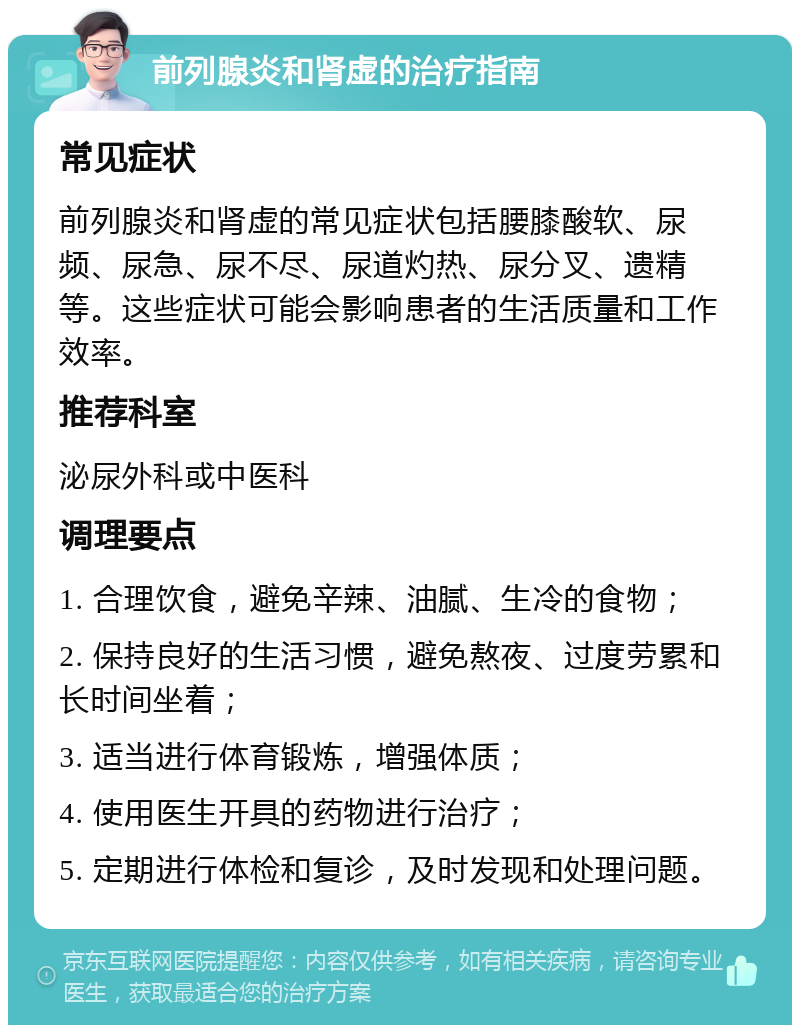 前列腺炎和肾虚的治疗指南 常见症状 前列腺炎和肾虚的常见症状包括腰膝酸软、尿频、尿急、尿不尽、尿道灼热、尿分叉、遗精等。这些症状可能会影响患者的生活质量和工作效率。 推荐科室 泌尿外科或中医科 调理要点 1. 合理饮食，避免辛辣、油腻、生冷的食物； 2. 保持良好的生活习惯，避免熬夜、过度劳累和长时间坐着； 3. 适当进行体育锻炼，增强体质； 4. 使用医生开具的药物进行治疗； 5. 定期进行体检和复诊，及时发现和处理问题。