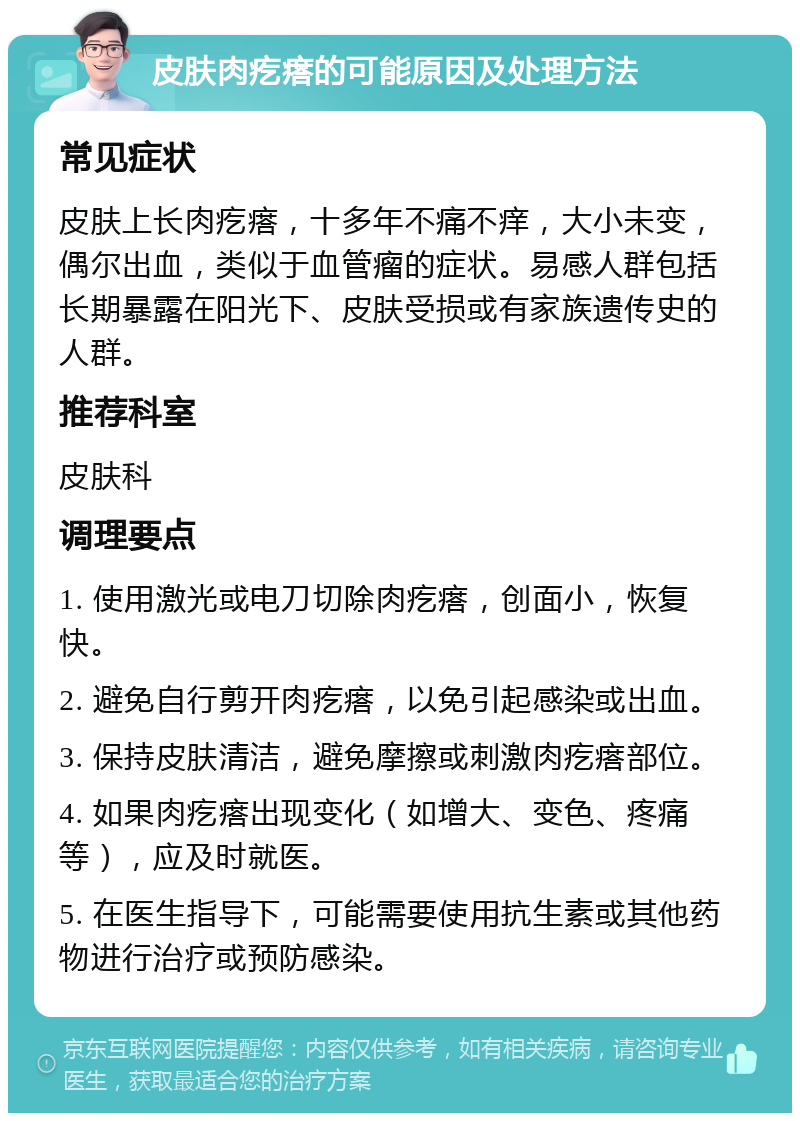 皮肤肉疙瘩的可能原因及处理方法 常见症状 皮肤上长肉疙瘩，十多年不痛不痒，大小未变，偶尔出血，类似于血管瘤的症状。易感人群包括长期暴露在阳光下、皮肤受损或有家族遗传史的人群。 推荐科室 皮肤科 调理要点 1. 使用激光或电刀切除肉疙瘩，创面小，恢复快。 2. 避免自行剪开肉疙瘩，以免引起感染或出血。 3. 保持皮肤清洁，避免摩擦或刺激肉疙瘩部位。 4. 如果肉疙瘩出现变化（如增大、变色、疼痛等），应及时就医。 5. 在医生指导下，可能需要使用抗生素或其他药物进行治疗或预防感染。