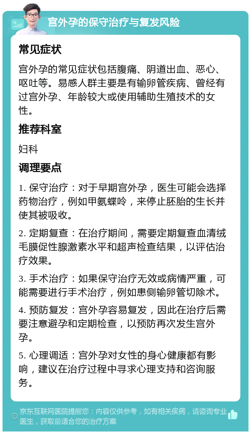 宫外孕的保守治疗与复发风险 常见症状 宫外孕的常见症状包括腹痛、阴道出血、恶心、呕吐等。易感人群主要是有输卵管疾病、曾经有过宫外孕、年龄较大或使用辅助生殖技术的女性。 推荐科室 妇科 调理要点 1. 保守治疗：对于早期宫外孕，医生可能会选择药物治疗，例如甲氨蝶呤，来停止胚胎的生长并使其被吸收。 2. 定期复查：在治疗期间，需要定期复查血清绒毛膜促性腺激素水平和超声检查结果，以评估治疗效果。 3. 手术治疗：如果保守治疗无效或病情严重，可能需要进行手术治疗，例如患侧输卵管切除术。 4. 预防复发：宫外孕容易复发，因此在治疗后需要注意避孕和定期检查，以预防再次发生宫外孕。 5. 心理调适：宫外孕对女性的身心健康都有影响，建议在治疗过程中寻求心理支持和咨询服务。