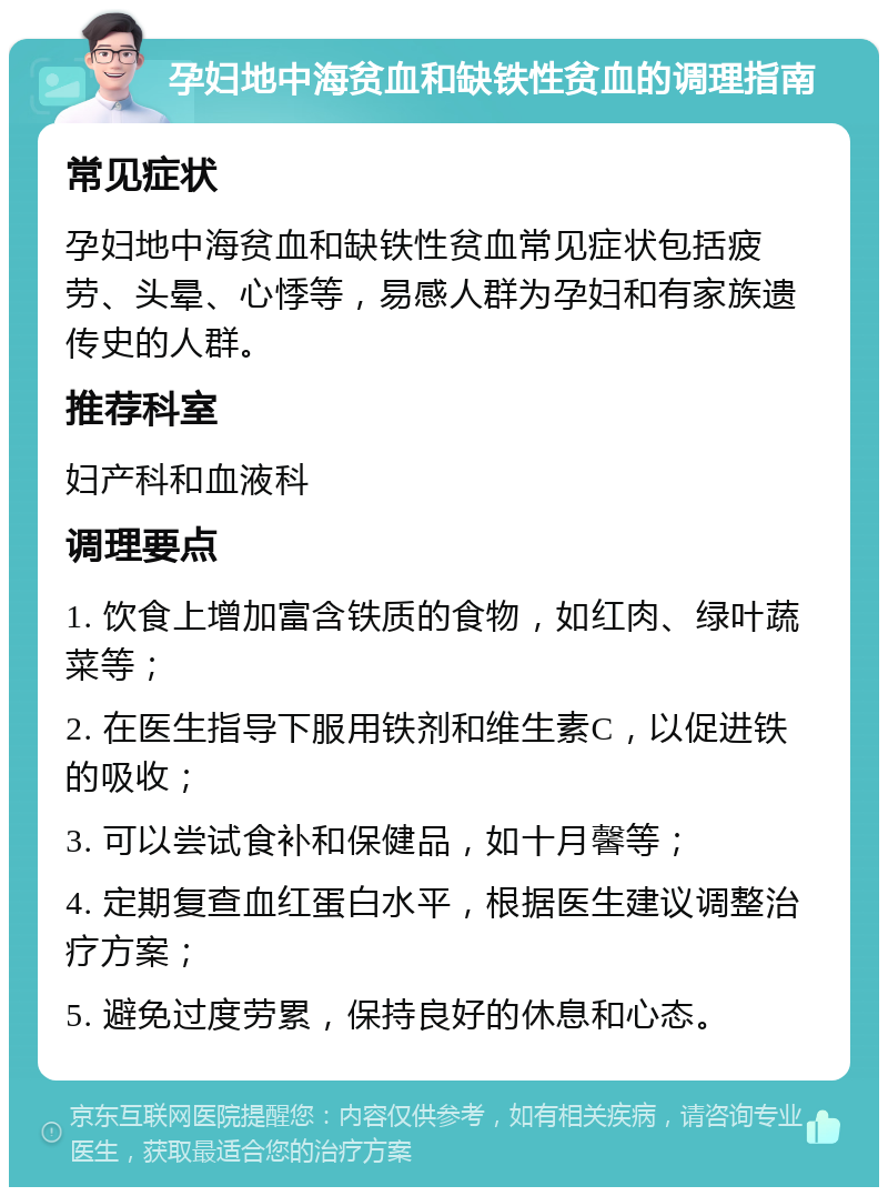 孕妇地中海贫血和缺铁性贫血的调理指南 常见症状 孕妇地中海贫血和缺铁性贫血常见症状包括疲劳、头晕、心悸等，易感人群为孕妇和有家族遗传史的人群。 推荐科室 妇产科和血液科 调理要点 1. 饮食上增加富含铁质的食物，如红肉、绿叶蔬菜等； 2. 在医生指导下服用铁剂和维生素C，以促进铁的吸收； 3. 可以尝试食补和保健品，如十月馨等； 4. 定期复查血红蛋白水平，根据医生建议调整治疗方案； 5. 避免过度劳累，保持良好的休息和心态。