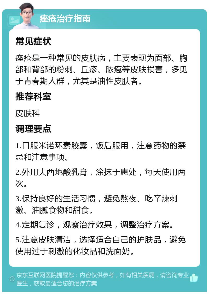 痤疮治疗指南 常见症状 痤疮是一种常见的皮肤病，主要表现为面部、胸部和背部的粉刺、丘疹、脓疱等皮肤损害，多见于青春期人群，尤其是油性皮肤者。 推荐科室 皮肤科 调理要点 1.口服米诺环素胶囊，饭后服用，注意药物的禁忌和注意事项。 2.外用夫西地酸乳膏，涂抹于患处，每天使用两次。 3.保持良好的生活习惯，避免熬夜、吃辛辣刺激、油腻食物和甜食。 4.定期复诊，观察治疗效果，调整治疗方案。 5.注意皮肤清洁，选择适合自己的护肤品，避免使用过于刺激的化妆品和洗面奶。