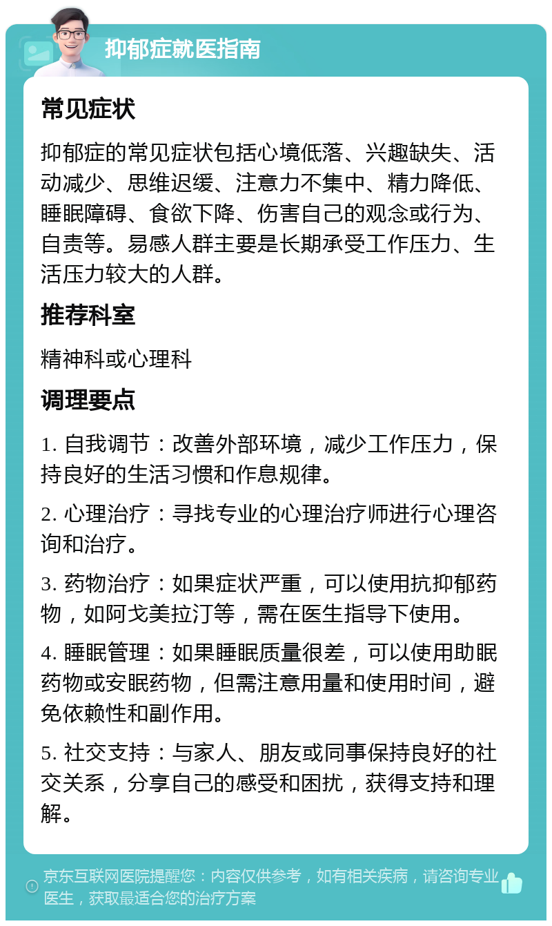 抑郁症就医指南 常见症状 抑郁症的常见症状包括心境低落、兴趣缺失、活动减少、思维迟缓、注意力不集中、精力降低、睡眠障碍、食欲下降、伤害自己的观念或行为、自责等。易感人群主要是长期承受工作压力、生活压力较大的人群。 推荐科室 精神科或心理科 调理要点 1. 自我调节：改善外部环境，减少工作压力，保持良好的生活习惯和作息规律。 2. 心理治疗：寻找专业的心理治疗师进行心理咨询和治疗。 3. 药物治疗：如果症状严重，可以使用抗抑郁药物，如阿戈美拉汀等，需在医生指导下使用。 4. 睡眠管理：如果睡眠质量很差，可以使用助眠药物或安眠药物，但需注意用量和使用时间，避免依赖性和副作用。 5. 社交支持：与家人、朋友或同事保持良好的社交关系，分享自己的感受和困扰，获得支持和理解。