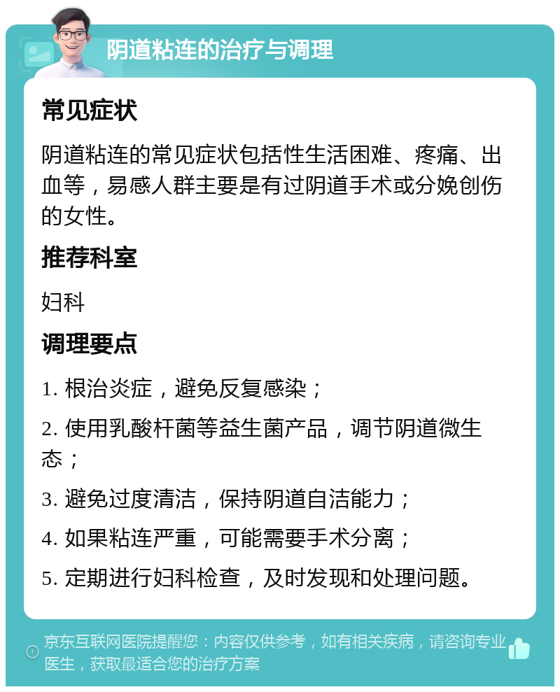 阴道粘连的治疗与调理 常见症状 阴道粘连的常见症状包括性生活困难、疼痛、出血等，易感人群主要是有过阴道手术或分娩创伤的女性。 推荐科室 妇科 调理要点 1. 根治炎症，避免反复感染； 2. 使用乳酸杆菌等益生菌产品，调节阴道微生态； 3. 避免过度清洁，保持阴道自洁能力； 4. 如果粘连严重，可能需要手术分离； 5. 定期进行妇科检查，及时发现和处理问题。