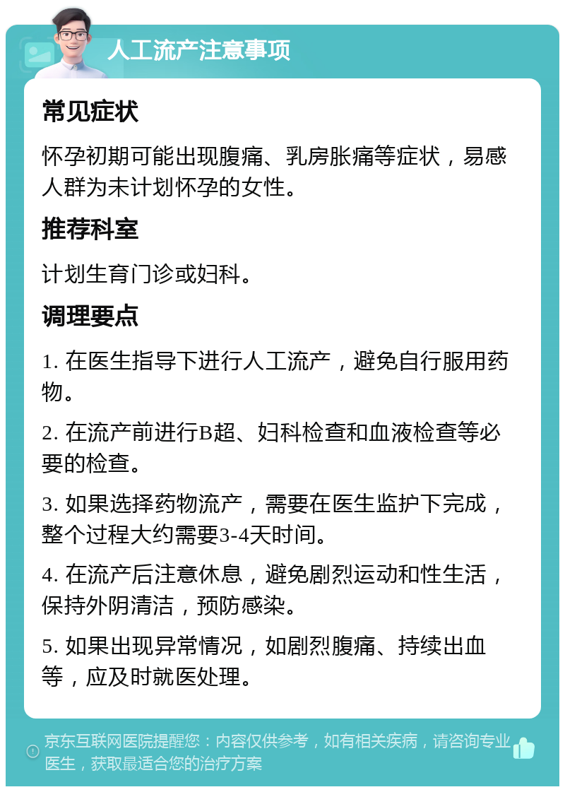 人工流产注意事项 常见症状 怀孕初期可能出现腹痛、乳房胀痛等症状，易感人群为未计划怀孕的女性。 推荐科室 计划生育门诊或妇科。 调理要点 1. 在医生指导下进行人工流产，避免自行服用药物。 2. 在流产前进行B超、妇科检查和血液检查等必要的检查。 3. 如果选择药物流产，需要在医生监护下完成，整个过程大约需要3-4天时间。 4. 在流产后注意休息，避免剧烈运动和性生活，保持外阴清洁，预防感染。 5. 如果出现异常情况，如剧烈腹痛、持续出血等，应及时就医处理。