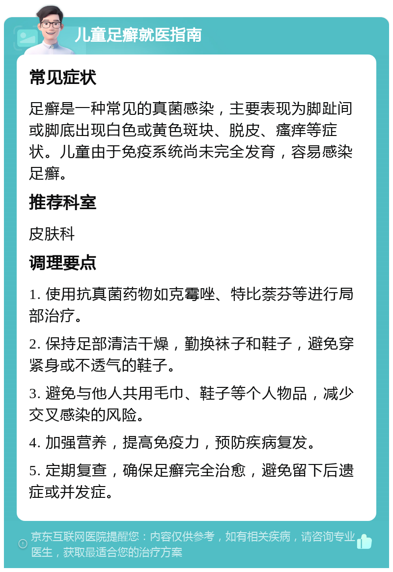 儿童足癣就医指南 常见症状 足癣是一种常见的真菌感染，主要表现为脚趾间或脚底出现白色或黄色斑块、脱皮、瘙痒等症状。儿童由于免疫系统尚未完全发育，容易感染足癣。 推荐科室 皮肤科 调理要点 1. 使用抗真菌药物如克霉唑、特比萘芬等进行局部治疗。 2. 保持足部清洁干燥，勤换袜子和鞋子，避免穿紧身或不透气的鞋子。 3. 避免与他人共用毛巾、鞋子等个人物品，减少交叉感染的风险。 4. 加强营养，提高免疫力，预防疾病复发。 5. 定期复查，确保足癣完全治愈，避免留下后遗症或并发症。