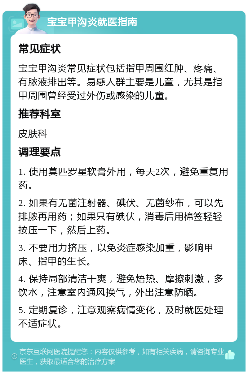 宝宝甲沟炎就医指南 常见症状 宝宝甲沟炎常见症状包括指甲周围红肿、疼痛、有脓液排出等。易感人群主要是儿童，尤其是指甲周围曾经受过外伤或感染的儿童。 推荐科室 皮肤科 调理要点 1. 使用莫匹罗星软膏外用，每天2次，避免重复用药。 2. 如果有无菌注射器、碘伏、无菌纱布，可以先排脓再用药；如果只有碘伏，消毒后用棉签轻轻按压一下，然后上药。 3. 不要用力挤压，以免炎症感染加重，影响甲床、指甲的生长。 4. 保持局部清洁干爽，避免焐热、摩擦刺激，多饮水，注意室内通风换气，外出注意防晒。 5. 定期复诊，注意观察病情变化，及时就医处理不适症状。