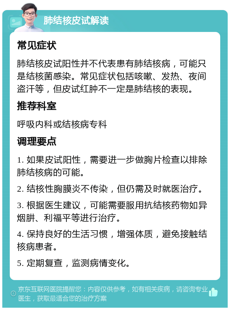 肺结核皮试解读 常见症状 肺结核皮试阳性并不代表患有肺结核病，可能只是结核菌感染。常见症状包括咳嗽、发热、夜间盗汗等，但皮试红肿不一定是肺结核的表现。 推荐科室 呼吸内科或结核病专科 调理要点 1. 如果皮试阳性，需要进一步做胸片检查以排除肺结核病的可能。 2. 结核性胸膜炎不传染，但仍需及时就医治疗。 3. 根据医生建议，可能需要服用抗结核药物如异烟肼、利福平等进行治疗。 4. 保持良好的生活习惯，增强体质，避免接触结核病患者。 5. 定期复查，监测病情变化。