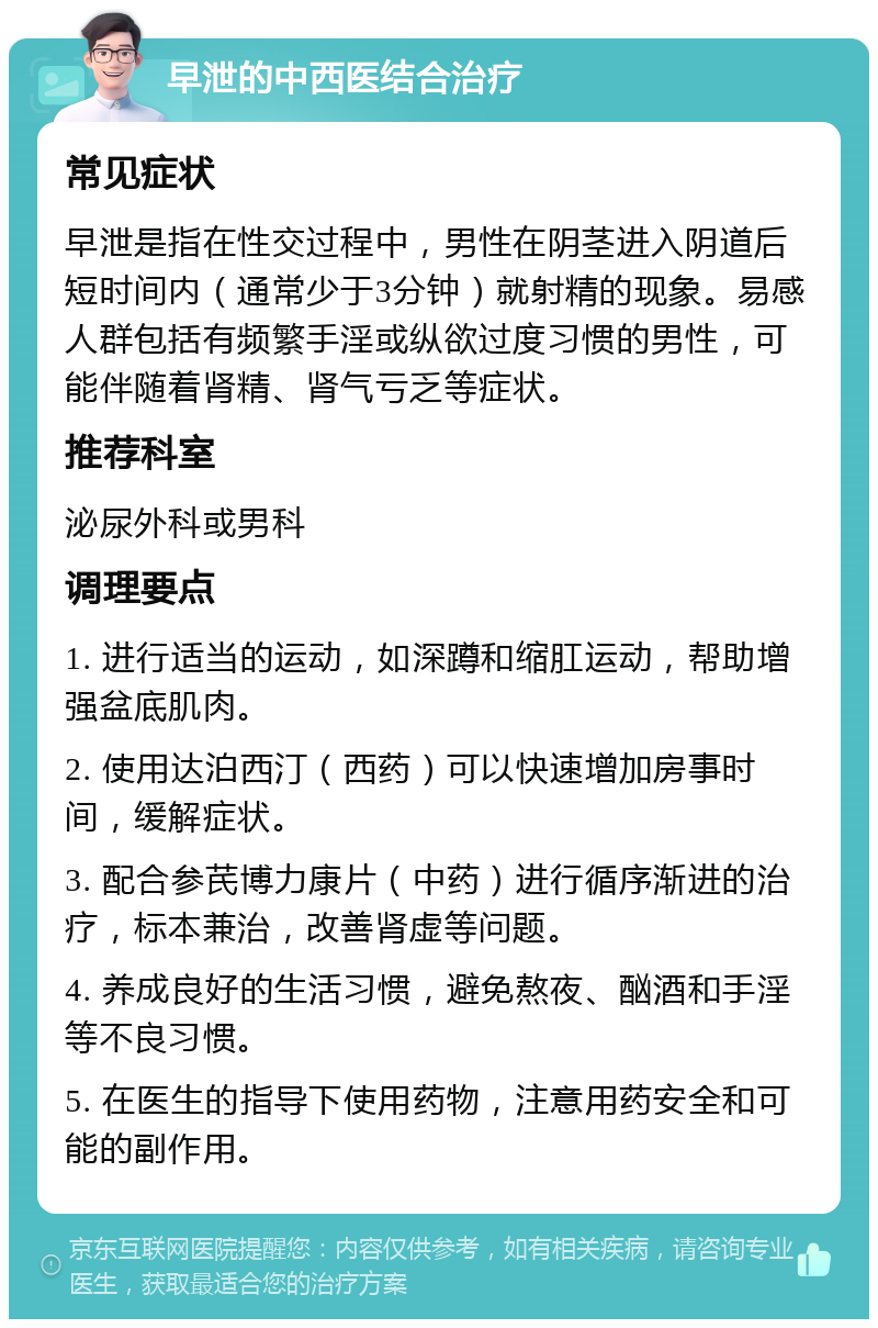 早泄的中西医结合治疗 常见症状 早泄是指在性交过程中，男性在阴茎进入阴道后短时间内（通常少于3分钟）就射精的现象。易感人群包括有频繁手淫或纵欲过度习惯的男性，可能伴随着肾精、肾气亏乏等症状。 推荐科室 泌尿外科或男科 调理要点 1. 进行适当的运动，如深蹲和缩肛运动，帮助增强盆底肌肉。 2. 使用达泊西汀（西药）可以快速增加房事时间，缓解症状。 3. 配合参芪博力康片（中药）进行循序渐进的治疗，标本兼治，改善肾虚等问题。 4. 养成良好的生活习惯，避免熬夜、酗酒和手淫等不良习惯。 5. 在医生的指导下使用药物，注意用药安全和可能的副作用。