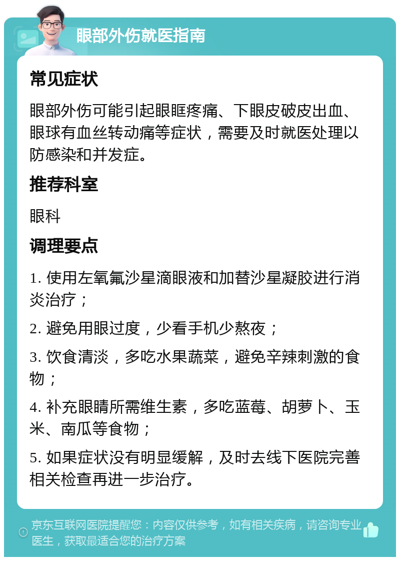 眼部外伤就医指南 常见症状 眼部外伤可能引起眼眶疼痛、下眼皮破皮出血、眼球有血丝转动痛等症状，需要及时就医处理以防感染和并发症。 推荐科室 眼科 调理要点 1. 使用左氧氟沙星滴眼液和加替沙星凝胶进行消炎治疗； 2. 避免用眼过度，少看手机少熬夜； 3. 饮食清淡，多吃水果蔬菜，避免辛辣刺激的食物； 4. 补充眼睛所需维生素，多吃蓝莓、胡萝卜、玉米、南瓜等食物； 5. 如果症状没有明显缓解，及时去线下医院完善相关检查再进一步治疗。