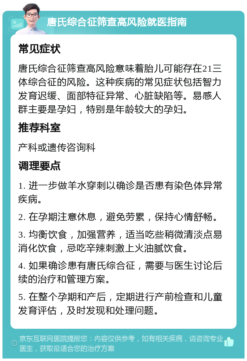 唐氏综合征筛查高风险就医指南 常见症状 唐氏综合征筛查高风险意味着胎儿可能存在21三体综合征的风险。这种疾病的常见症状包括智力发育迟缓、面部特征异常、心脏缺陷等。易感人群主要是孕妇，特别是年龄较大的孕妇。 推荐科室 产科或遗传咨询科 调理要点 1. 进一步做羊水穿刺以确诊是否患有染色体异常疾病。 2. 在孕期注意休息，避免劳累，保持心情舒畅。 3. 均衡饮食，加强营养，适当吃些稍微清淡点易消化饮食，忌吃辛辣刺激上火油腻饮食。 4. 如果确诊患有唐氏综合征，需要与医生讨论后续的治疗和管理方案。 5. 在整个孕期和产后，定期进行产前检查和儿童发育评估，及时发现和处理问题。