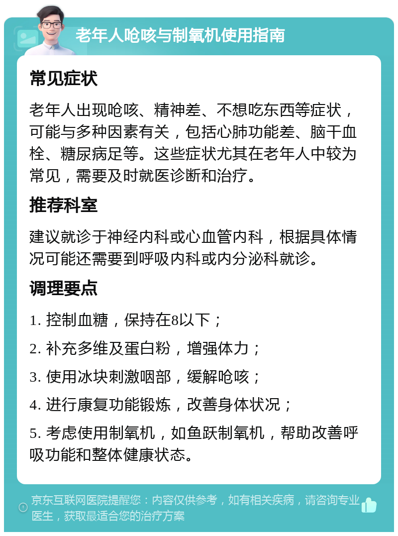 老年人呛咳与制氧机使用指南 常见症状 老年人出现呛咳、精神差、不想吃东西等症状，可能与多种因素有关，包括心肺功能差、脑干血栓、糖尿病足等。这些症状尤其在老年人中较为常见，需要及时就医诊断和治疗。 推荐科室 建议就诊于神经内科或心血管内科，根据具体情况可能还需要到呼吸内科或内分泌科就诊。 调理要点 1. 控制血糖，保持在8以下； 2. 补充多维及蛋白粉，增强体力； 3. 使用冰块刺激咽部，缓解呛咳； 4. 进行康复功能锻炼，改善身体状况； 5. 考虑使用制氧机，如鱼跃制氧机，帮助改善呼吸功能和整体健康状态。