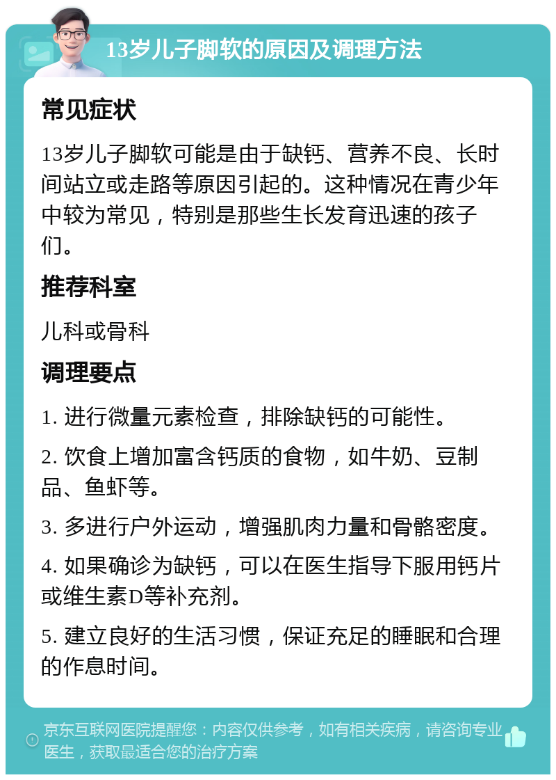 13岁儿子脚软的原因及调理方法 常见症状 13岁儿子脚软可能是由于缺钙、营养不良、长时间站立或走路等原因引起的。这种情况在青少年中较为常见，特别是那些生长发育迅速的孩子们。 推荐科室 儿科或骨科 调理要点 1. 进行微量元素检查，排除缺钙的可能性。 2. 饮食上增加富含钙质的食物，如牛奶、豆制品、鱼虾等。 3. 多进行户外运动，增强肌肉力量和骨骼密度。 4. 如果确诊为缺钙，可以在医生指导下服用钙片或维生素D等补充剂。 5. 建立良好的生活习惯，保证充足的睡眠和合理的作息时间。