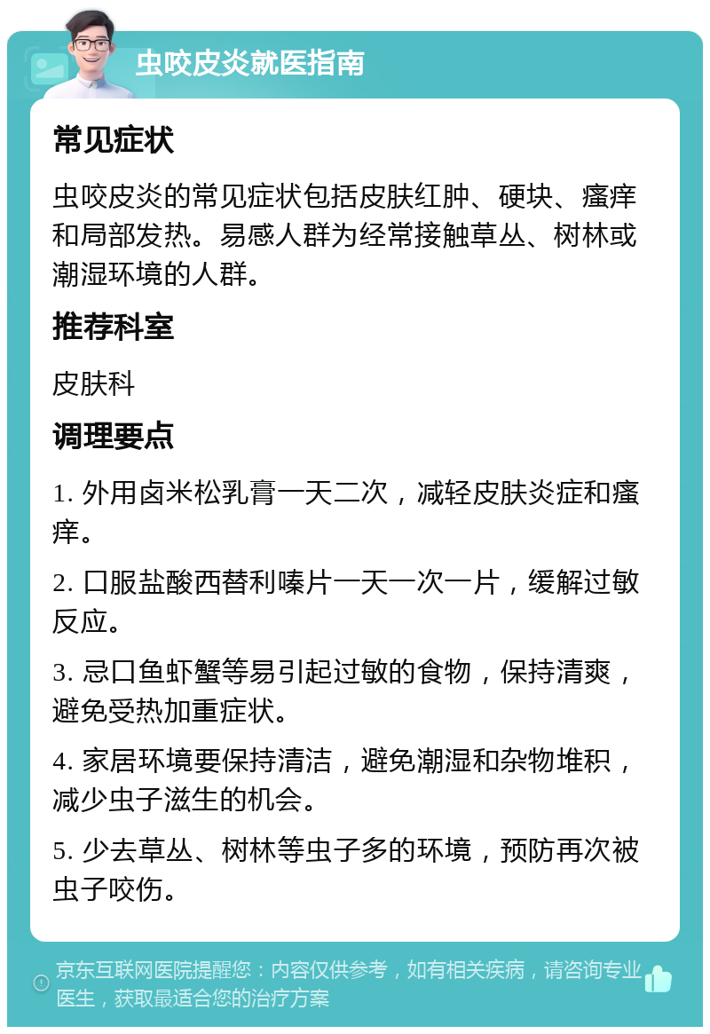 虫咬皮炎就医指南 常见症状 虫咬皮炎的常见症状包括皮肤红肿、硬块、瘙痒和局部发热。易感人群为经常接触草丛、树林或潮湿环境的人群。 推荐科室 皮肤科 调理要点 1. 外用卤米松乳膏一天二次，减轻皮肤炎症和瘙痒。 2. 口服盐酸西替利嗪片一天一次一片，缓解过敏反应。 3. 忌口鱼虾蟹等易引起过敏的食物，保持清爽，避免受热加重症状。 4. 家居环境要保持清洁，避免潮湿和杂物堆积，减少虫子滋生的机会。 5. 少去草丛、树林等虫子多的环境，预防再次被虫子咬伤。