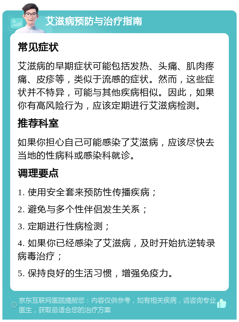 艾滋病预防与治疗指南 常见症状 艾滋病的早期症状可能包括发热、头痛、肌肉疼痛、皮疹等，类似于流感的症状。然而，这些症状并不特异，可能与其他疾病相似。因此，如果你有高风险行为，应该定期进行艾滋病检测。 推荐科室 如果你担心自己可能感染了艾滋病，应该尽快去当地的性病科或感染科就诊。 调理要点 1. 使用安全套来预防性传播疾病； 2. 避免与多个性伴侣发生关系； 3. 定期进行性病检测； 4. 如果你已经感染了艾滋病，及时开始抗逆转录病毒治疗； 5. 保持良好的生活习惯，增强免疫力。