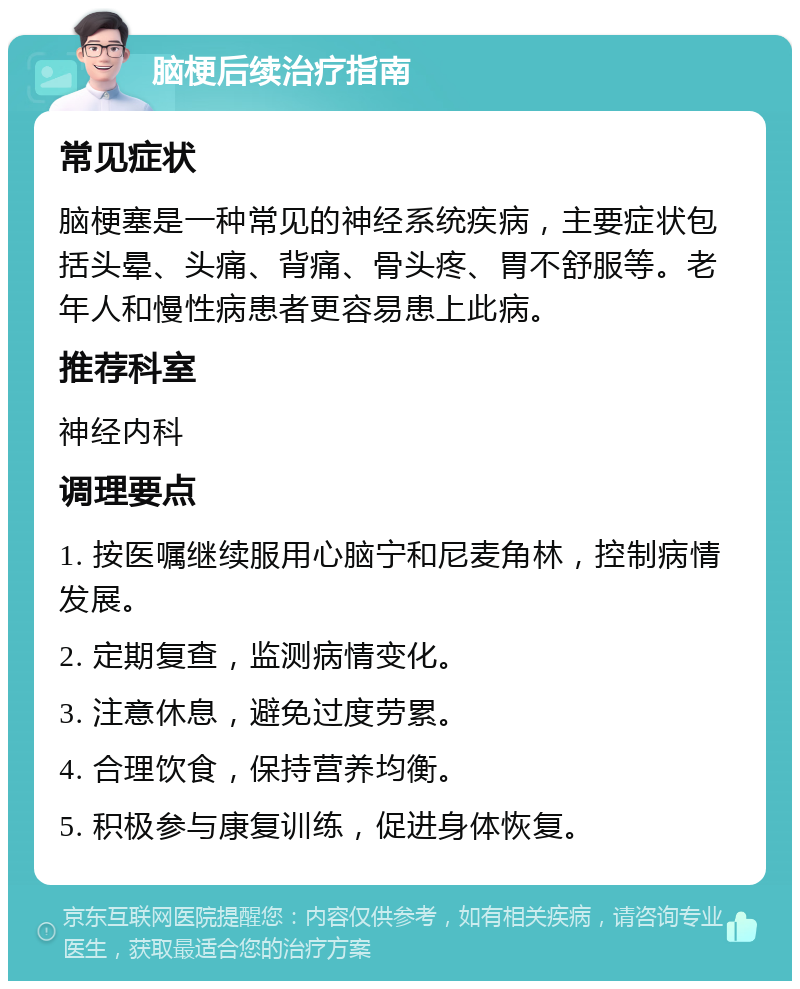 脑梗后续治疗指南 常见症状 脑梗塞是一种常见的神经系统疾病，主要症状包括头晕、头痛、背痛、骨头疼、胃不舒服等。老年人和慢性病患者更容易患上此病。 推荐科室 神经内科 调理要点 1. 按医嘱继续服用心脑宁和尼麦角林，控制病情发展。 2. 定期复查，监测病情变化。 3. 注意休息，避免过度劳累。 4. 合理饮食，保持营养均衡。 5. 积极参与康复训练，促进身体恢复。