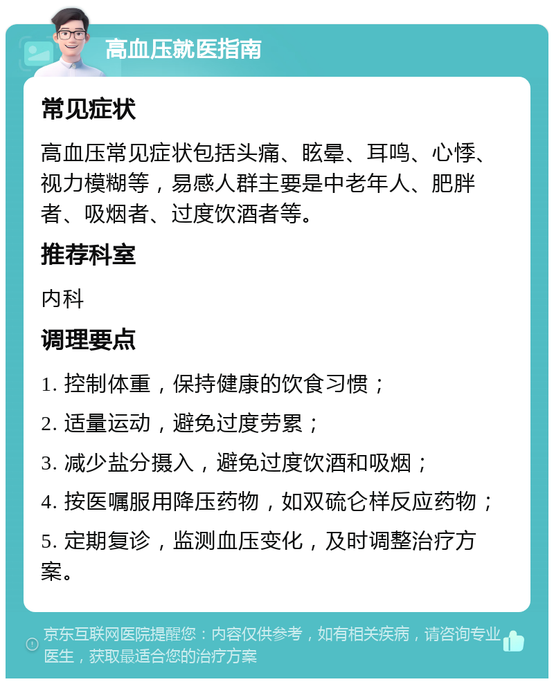 高血压就医指南 常见症状 高血压常见症状包括头痛、眩晕、耳鸣、心悸、视力模糊等，易感人群主要是中老年人、肥胖者、吸烟者、过度饮酒者等。 推荐科室 内科 调理要点 1. 控制体重，保持健康的饮食习惯； 2. 适量运动，避免过度劳累； 3. 减少盐分摄入，避免过度饮酒和吸烟； 4. 按医嘱服用降压药物，如双硫仑样反应药物； 5. 定期复诊，监测血压变化，及时调整治疗方案。