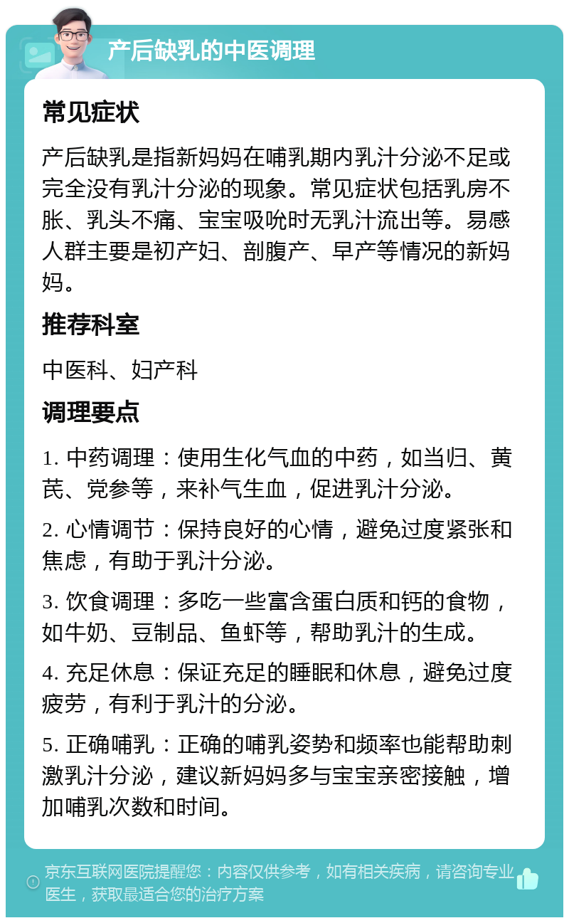 产后缺乳的中医调理 常见症状 产后缺乳是指新妈妈在哺乳期内乳汁分泌不足或完全没有乳汁分泌的现象。常见症状包括乳房不胀、乳头不痛、宝宝吸吮时无乳汁流出等。易感人群主要是初产妇、剖腹产、早产等情况的新妈妈。 推荐科室 中医科、妇产科 调理要点 1. 中药调理：使用生化气血的中药，如当归、黄芪、党参等，来补气生血，促进乳汁分泌。 2. 心情调节：保持良好的心情，避免过度紧张和焦虑，有助于乳汁分泌。 3. 饮食调理：多吃一些富含蛋白质和钙的食物，如牛奶、豆制品、鱼虾等，帮助乳汁的生成。 4. 充足休息：保证充足的睡眠和休息，避免过度疲劳，有利于乳汁的分泌。 5. 正确哺乳：正确的哺乳姿势和频率也能帮助刺激乳汁分泌，建议新妈妈多与宝宝亲密接触，增加哺乳次数和时间。