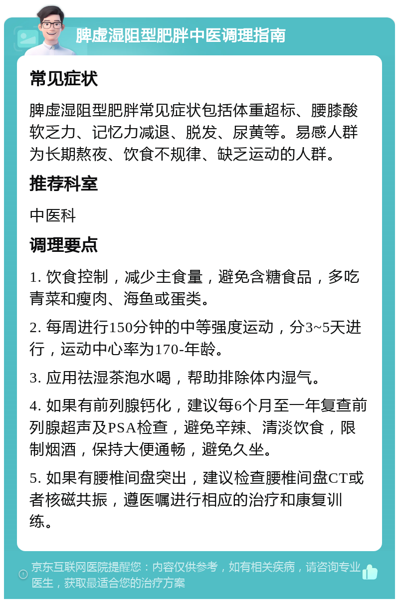 脾虚湿阻型肥胖中医调理指南 常见症状 脾虚湿阻型肥胖常见症状包括体重超标、腰膝酸软乏力、记忆力减退、脱发、尿黄等。易感人群为长期熬夜、饮食不规律、缺乏运动的人群。 推荐科室 中医科 调理要点 1. 饮食控制，减少主食量，避免含糖食品，多吃青菜和瘦肉、海鱼或蛋类。 2. 每周进行150分钟的中等强度运动，分3~5天进行，运动中心率为170-年龄。 3. 应用祛湿茶泡水喝，帮助排除体内湿气。 4. 如果有前列腺钙化，建议每6个月至一年复查前列腺超声及PSA检查，避免辛辣、清淡饮食，限制烟酒，保持大便通畅，避免久坐。 5. 如果有腰椎间盘突出，建议检查腰椎间盘CT或者核磁共振，遵医嘱进行相应的治疗和康复训练。