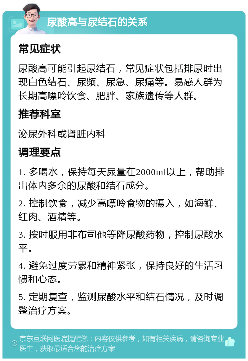 尿酸高与尿结石的关系 常见症状 尿酸高可能引起尿结石，常见症状包括排尿时出现白色结石、尿频、尿急、尿痛等。易感人群为长期高嘌呤饮食、肥胖、家族遗传等人群。 推荐科室 泌尿外科或肾脏内科 调理要点 1. 多喝水，保持每天尿量在2000ml以上，帮助排出体内多余的尿酸和结石成分。 2. 控制饮食，减少高嘌呤食物的摄入，如海鲜、红肉、酒精等。 3. 按时服用非布司他等降尿酸药物，控制尿酸水平。 4. 避免过度劳累和精神紧张，保持良好的生活习惯和心态。 5. 定期复查，监测尿酸水平和结石情况，及时调整治疗方案。