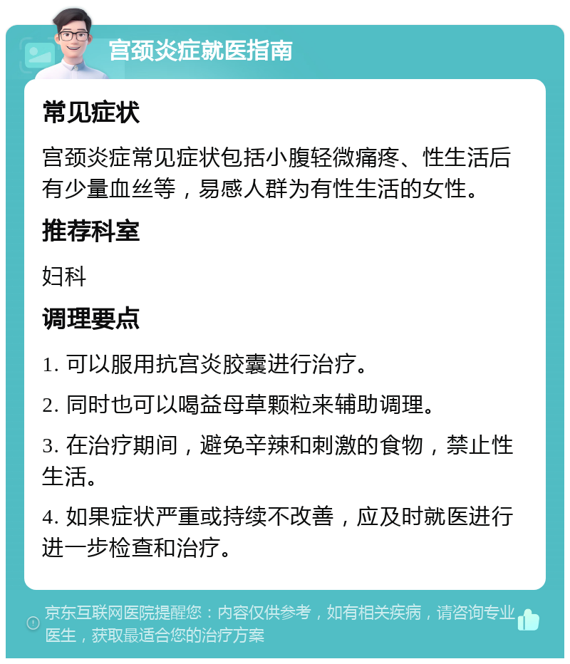 宫颈炎症就医指南 常见症状 宫颈炎症常见症状包括小腹轻微痛疼、性生活后有少量血丝等，易感人群为有性生活的女性。 推荐科室 妇科 调理要点 1. 可以服用抗宫炎胶囊进行治疗。 2. 同时也可以喝益母草颗粒来辅助调理。 3. 在治疗期间，避免辛辣和刺激的食物，禁止性生活。 4. 如果症状严重或持续不改善，应及时就医进行进一步检查和治疗。