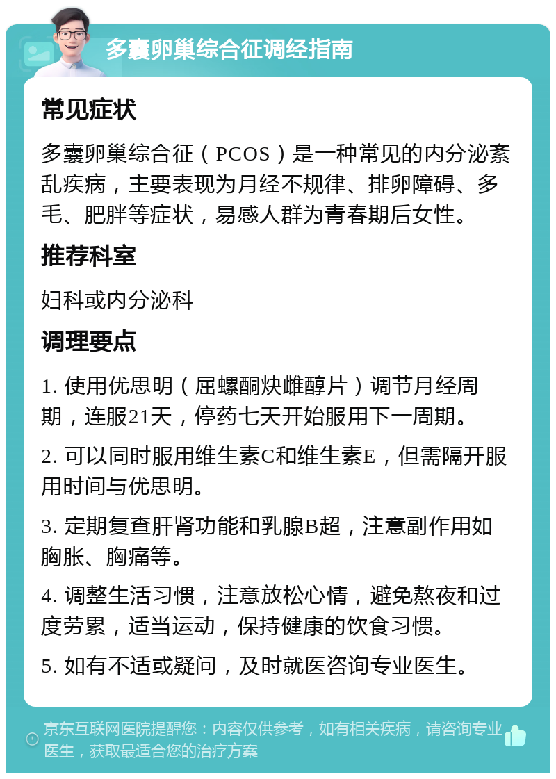 多囊卵巢综合征调经指南 常见症状 多囊卵巢综合征（PCOS）是一种常见的内分泌紊乱疾病，主要表现为月经不规律、排卵障碍、多毛、肥胖等症状，易感人群为青春期后女性。 推荐科室 妇科或内分泌科 调理要点 1. 使用优思明（屈螺酮炔雌醇片）调节月经周期，连服21天，停药七天开始服用下一周期。 2. 可以同时服用维生素C和维生素E，但需隔开服用时间与优思明。 3. 定期复查肝肾功能和乳腺B超，注意副作用如胸胀、胸痛等。 4. 调整生活习惯，注意放松心情，避免熬夜和过度劳累，适当运动，保持健康的饮食习惯。 5. 如有不适或疑问，及时就医咨询专业医生。