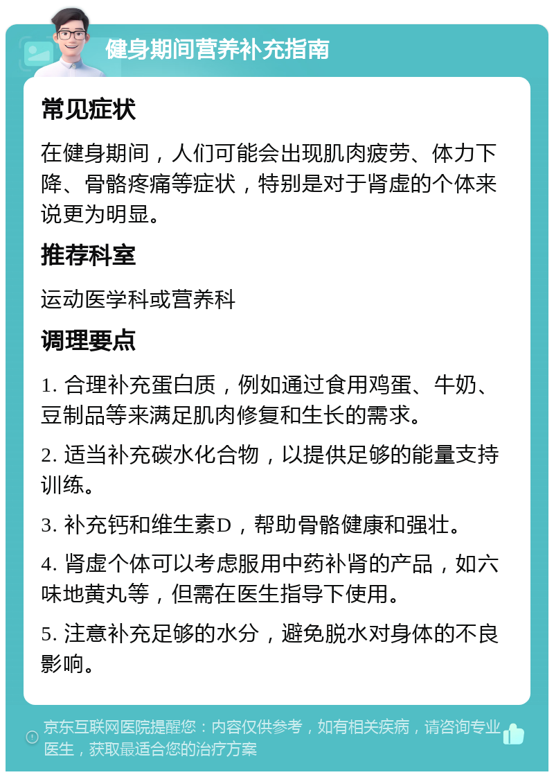 健身期间营养补充指南 常见症状 在健身期间，人们可能会出现肌肉疲劳、体力下降、骨骼疼痛等症状，特别是对于肾虚的个体来说更为明显。 推荐科室 运动医学科或营养科 调理要点 1. 合理补充蛋白质，例如通过食用鸡蛋、牛奶、豆制品等来满足肌肉修复和生长的需求。 2. 适当补充碳水化合物，以提供足够的能量支持训练。 3. 补充钙和维生素D，帮助骨骼健康和强壮。 4. 肾虚个体可以考虑服用中药补肾的产品，如六味地黄丸等，但需在医生指导下使用。 5. 注意补充足够的水分，避免脱水对身体的不良影响。