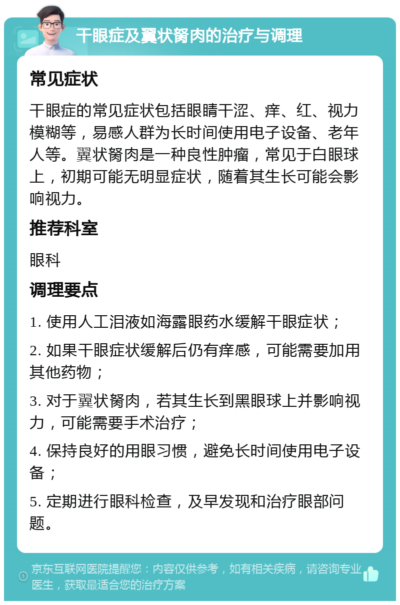 干眼症及翼状胬肉的治疗与调理 常见症状 干眼症的常见症状包括眼睛干涩、痒、红、视力模糊等，易感人群为长时间使用电子设备、老年人等。翼状胬肉是一种良性肿瘤，常见于白眼球上，初期可能无明显症状，随着其生长可能会影响视力。 推荐科室 眼科 调理要点 1. 使用人工泪液如海露眼药水缓解干眼症状； 2. 如果干眼症状缓解后仍有痒感，可能需要加用其他药物； 3. 对于翼状胬肉，若其生长到黑眼球上并影响视力，可能需要手术治疗； 4. 保持良好的用眼习惯，避免长时间使用电子设备； 5. 定期进行眼科检查，及早发现和治疗眼部问题。