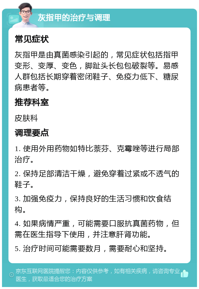 灰指甲的治疗与调理 常见症状 灰指甲是由真菌感染引起的，常见症状包括指甲变形、变厚、变色，脚趾头长包包破裂等。易感人群包括长期穿着密闭鞋子、免疫力低下、糖尿病患者等。 推荐科室 皮肤科 调理要点 1. 使用外用药物如特比萘芬、克霉唑等进行局部治疗。 2. 保持足部清洁干燥，避免穿着过紧或不透气的鞋子。 3. 加强免疫力，保持良好的生活习惯和饮食结构。 4. 如果病情严重，可能需要口服抗真菌药物，但需在医生指导下使用，并注意肝肾功能。 5. 治疗时间可能需要数月，需要耐心和坚持。