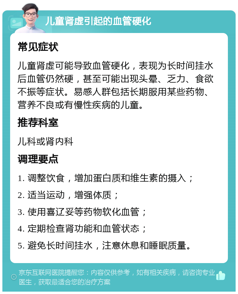 儿童肾虚引起的血管硬化 常见症状 儿童肾虚可能导致血管硬化，表现为长时间挂水后血管仍然硬，甚至可能出现头晕、乏力、食欲不振等症状。易感人群包括长期服用某些药物、营养不良或有慢性疾病的儿童。 推荐科室 儿科或肾内科 调理要点 1. 调整饮食，增加蛋白质和维生素的摄入； 2. 适当运动，增强体质； 3. 使用喜辽妥等药物软化血管； 4. 定期检查肾功能和血管状态； 5. 避免长时间挂水，注意休息和睡眠质量。