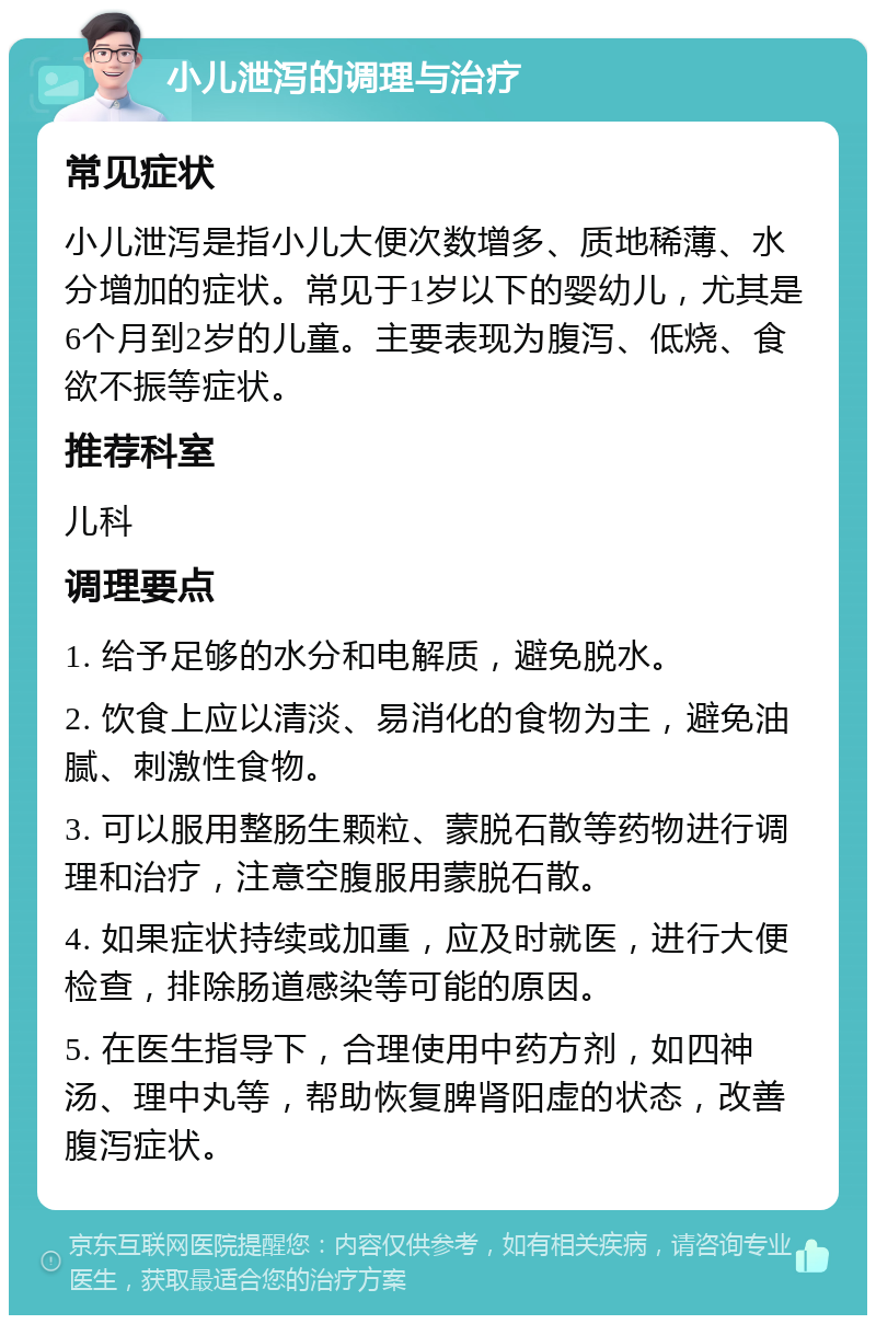 小儿泄泻的调理与治疗 常见症状 小儿泄泻是指小儿大便次数增多、质地稀薄、水分增加的症状。常见于1岁以下的婴幼儿，尤其是6个月到2岁的儿童。主要表现为腹泻、低烧、食欲不振等症状。 推荐科室 儿科 调理要点 1. 给予足够的水分和电解质，避免脱水。 2. 饮食上应以清淡、易消化的食物为主，避免油腻、刺激性食物。 3. 可以服用整肠生颗粒、蒙脱石散等药物进行调理和治疗，注意空腹服用蒙脱石散。 4. 如果症状持续或加重，应及时就医，进行大便检查，排除肠道感染等可能的原因。 5. 在医生指导下，合理使用中药方剂，如四神汤、理中丸等，帮助恢复脾肾阳虚的状态，改善腹泻症状。