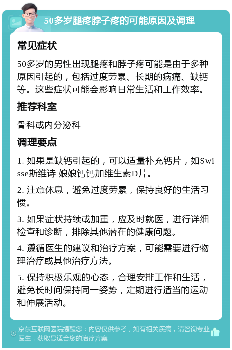 50多岁腿疼脖子疼的可能原因及调理 常见症状 50多岁的男性出现腿疼和脖子疼可能是由于多种原因引起的，包括过度劳累、长期的病痛、缺钙等。这些症状可能会影响日常生活和工作效率。 推荐科室 骨科或内分泌科 调理要点 1. 如果是缺钙引起的，可以适量补充钙片，如Swisse斯维诗 娘娘钙钙加维生素D片。 2. 注意休息，避免过度劳累，保持良好的生活习惯。 3. 如果症状持续或加重，应及时就医，进行详细检查和诊断，排除其他潜在的健康问题。 4. 遵循医生的建议和治疗方案，可能需要进行物理治疗或其他治疗方法。 5. 保持积极乐观的心态，合理安排工作和生活，避免长时间保持同一姿势，定期进行适当的运动和伸展活动。