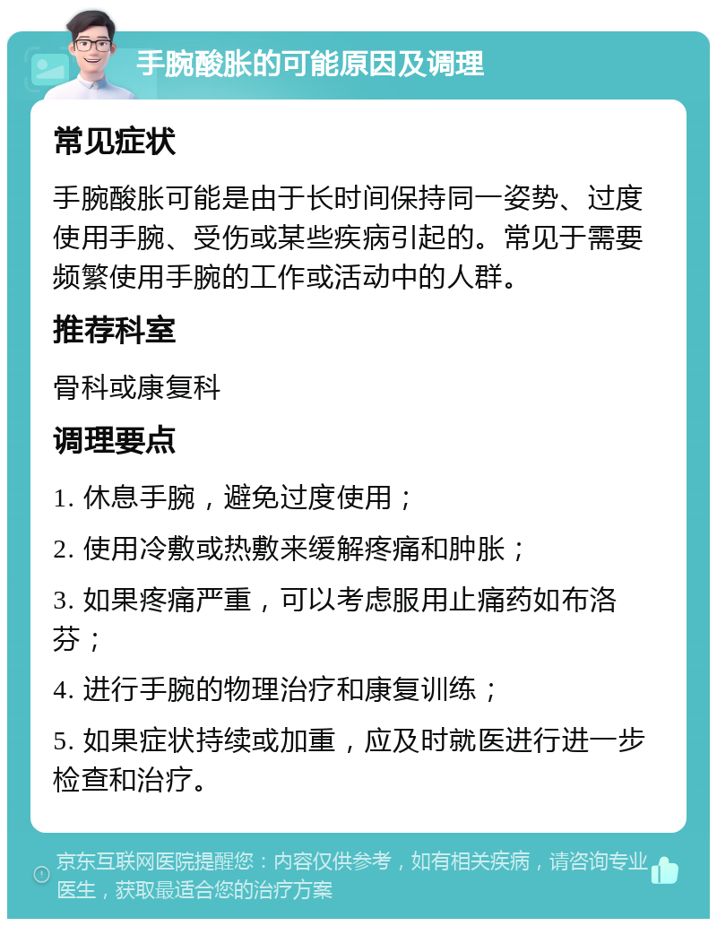 手腕酸胀的可能原因及调理 常见症状 手腕酸胀可能是由于长时间保持同一姿势、过度使用手腕、受伤或某些疾病引起的。常见于需要频繁使用手腕的工作或活动中的人群。 推荐科室 骨科或康复科 调理要点 1. 休息手腕，避免过度使用； 2. 使用冷敷或热敷来缓解疼痛和肿胀； 3. 如果疼痛严重，可以考虑服用止痛药如布洛芬； 4. 进行手腕的物理治疗和康复训练； 5. 如果症状持续或加重，应及时就医进行进一步检查和治疗。