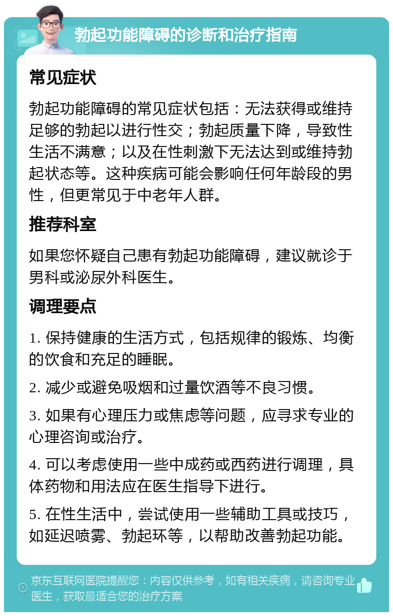 勃起功能障碍的诊断和治疗指南 常见症状 勃起功能障碍的常见症状包括：无法获得或维持足够的勃起以进行性交；勃起质量下降，导致性生活不满意；以及在性刺激下无法达到或维持勃起状态等。这种疾病可能会影响任何年龄段的男性，但更常见于中老年人群。 推荐科室 如果您怀疑自己患有勃起功能障碍，建议就诊于男科或泌尿外科医生。 调理要点 1. 保持健康的生活方式，包括规律的锻炼、均衡的饮食和充足的睡眠。 2. 减少或避免吸烟和过量饮酒等不良习惯。 3. 如果有心理压力或焦虑等问题，应寻求专业的心理咨询或治疗。 4. 可以考虑使用一些中成药或西药进行调理，具体药物和用法应在医生指导下进行。 5. 在性生活中，尝试使用一些辅助工具或技巧，如延迟喷雾、勃起环等，以帮助改善勃起功能。