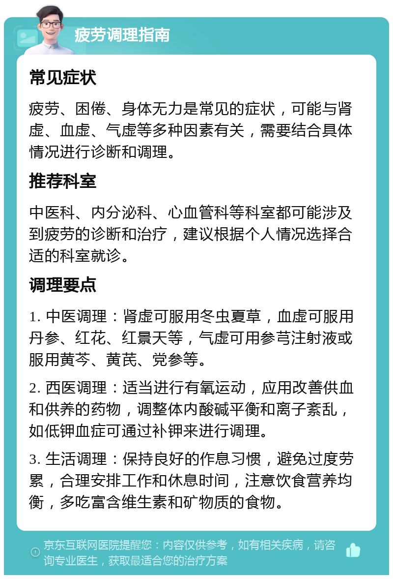 疲劳调理指南 常见症状 疲劳、困倦、身体无力是常见的症状，可能与肾虚、血虚、气虚等多种因素有关，需要结合具体情况进行诊断和调理。 推荐科室 中医科、内分泌科、心血管科等科室都可能涉及到疲劳的诊断和治疗，建议根据个人情况选择合适的科室就诊。 调理要点 1. 中医调理：肾虚可服用冬虫夏草，血虚可服用丹参、红花、红景天等，气虚可用参芎注射液或服用黄芩、黄芪、党参等。 2. 西医调理：适当进行有氧运动，应用改善供血和供养的药物，调整体内酸碱平衡和离子紊乱，如低钾血症可通过补钾来进行调理。 3. 生活调理：保持良好的作息习惯，避免过度劳累，合理安排工作和休息时间，注意饮食营养均衡，多吃富含维生素和矿物质的食物。