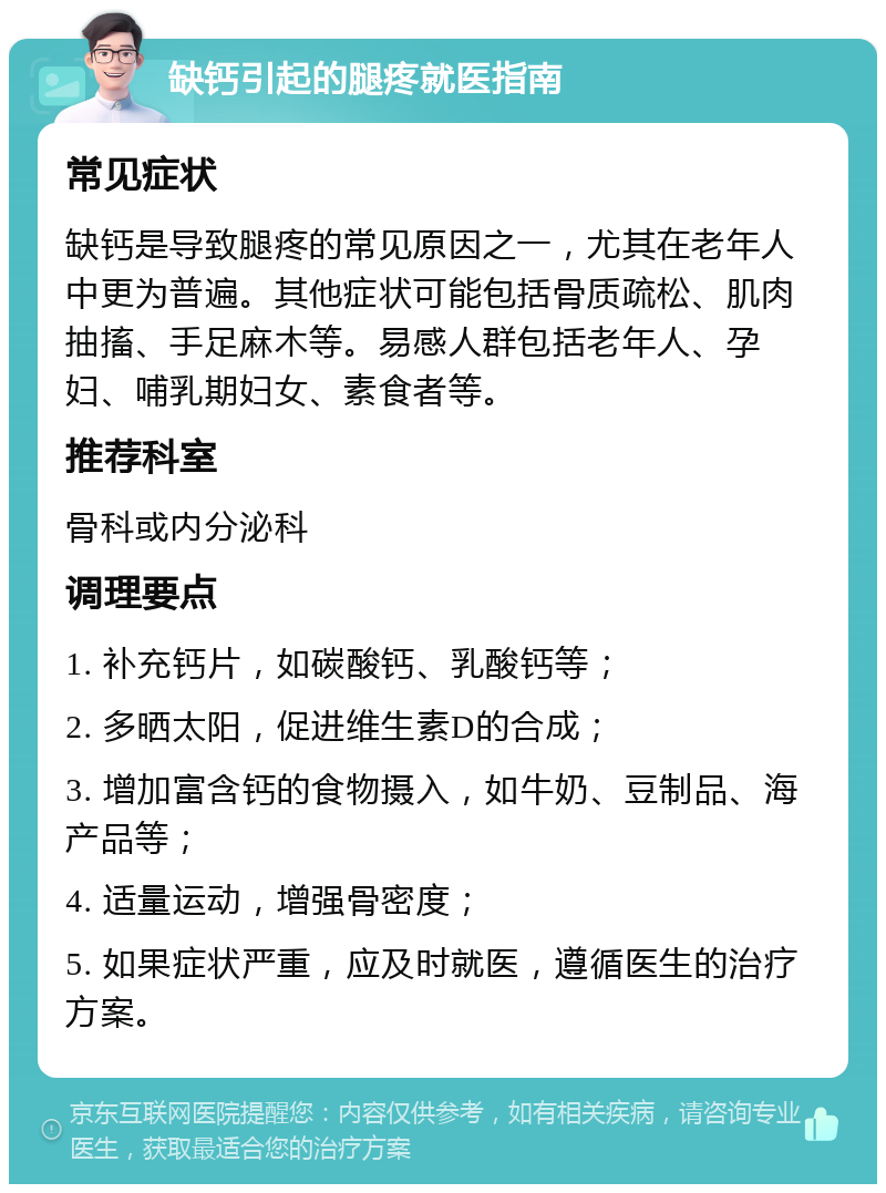 缺钙引起的腿疼就医指南 常见症状 缺钙是导致腿疼的常见原因之一，尤其在老年人中更为普遍。其他症状可能包括骨质疏松、肌肉抽搐、手足麻木等。易感人群包括老年人、孕妇、哺乳期妇女、素食者等。 推荐科室 骨科或内分泌科 调理要点 1. 补充钙片，如碳酸钙、乳酸钙等； 2. 多晒太阳，促进维生素D的合成； 3. 增加富含钙的食物摄入，如牛奶、豆制品、海产品等； 4. 适量运动，增强骨密度； 5. 如果症状严重，应及时就医，遵循医生的治疗方案。