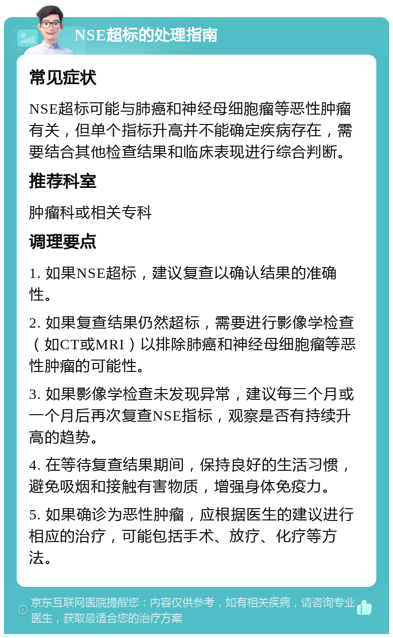 NSE超标的处理指南 常见症状 NSE超标可能与肺癌和神经母细胞瘤等恶性肿瘤有关，但单个指标升高并不能确定疾病存在，需要结合其他检查结果和临床表现进行综合判断。 推荐科室 肿瘤科或相关专科 调理要点 1. 如果NSE超标，建议复查以确认结果的准确性。 2. 如果复查结果仍然超标，需要进行影像学检查（如CT或MRI）以排除肺癌和神经母细胞瘤等恶性肿瘤的可能性。 3. 如果影像学检查未发现异常，建议每三个月或一个月后再次复查NSE指标，观察是否有持续升高的趋势。 4. 在等待复查结果期间，保持良好的生活习惯，避免吸烟和接触有害物质，增强身体免疫力。 5. 如果确诊为恶性肿瘤，应根据医生的建议进行相应的治疗，可能包括手术、放疗、化疗等方法。