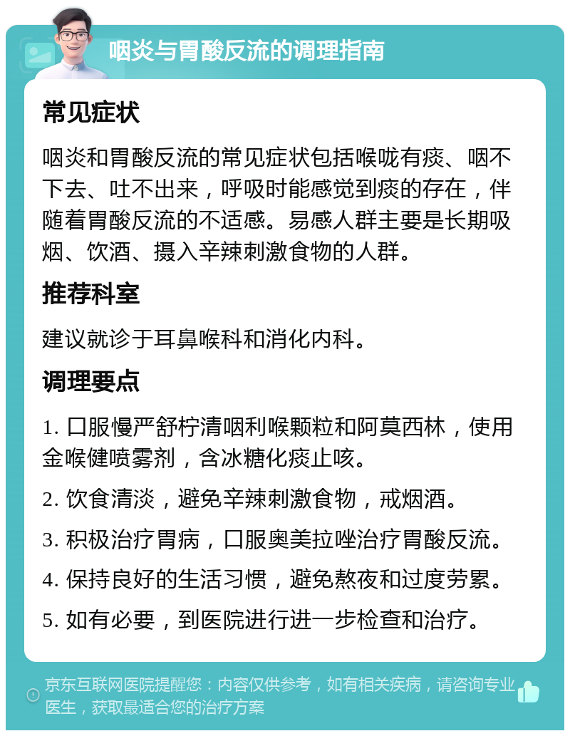 咽炎与胃酸反流的调理指南 常见症状 咽炎和胃酸反流的常见症状包括喉咙有痰、咽不下去、吐不出来，呼吸时能感觉到痰的存在，伴随着胃酸反流的不适感。易感人群主要是长期吸烟、饮酒、摄入辛辣刺激食物的人群。 推荐科室 建议就诊于耳鼻喉科和消化内科。 调理要点 1. 口服慢严舒柠清咽利喉颗粒和阿莫西林，使用金喉健喷雾剂，含冰糖化痰止咳。 2. 饮食清淡，避免辛辣刺激食物，戒烟酒。 3. 积极治疗胃病，口服奥美拉唑治疗胃酸反流。 4. 保持良好的生活习惯，避免熬夜和过度劳累。 5. 如有必要，到医院进行进一步检查和治疗。