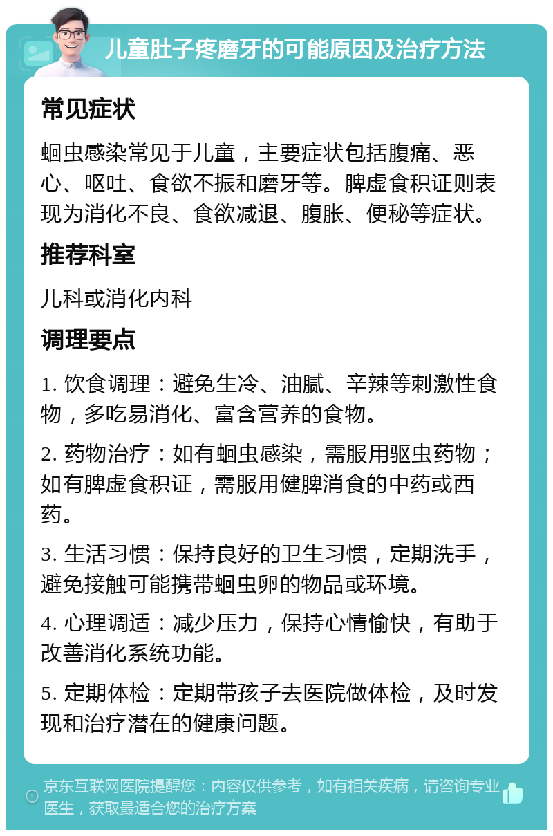 儿童肚子疼磨牙的可能原因及治疗方法 常见症状 蛔虫感染常见于儿童，主要症状包括腹痛、恶心、呕吐、食欲不振和磨牙等。脾虚食积证则表现为消化不良、食欲减退、腹胀、便秘等症状。 推荐科室 儿科或消化内科 调理要点 1. 饮食调理：避免生冷、油腻、辛辣等刺激性食物，多吃易消化、富含营养的食物。 2. 药物治疗：如有蛔虫感染，需服用驱虫药物；如有脾虚食积证，需服用健脾消食的中药或西药。 3. 生活习惯：保持良好的卫生习惯，定期洗手，避免接触可能携带蛔虫卵的物品或环境。 4. 心理调适：减少压力，保持心情愉快，有助于改善消化系统功能。 5. 定期体检：定期带孩子去医院做体检，及时发现和治疗潜在的健康问题。