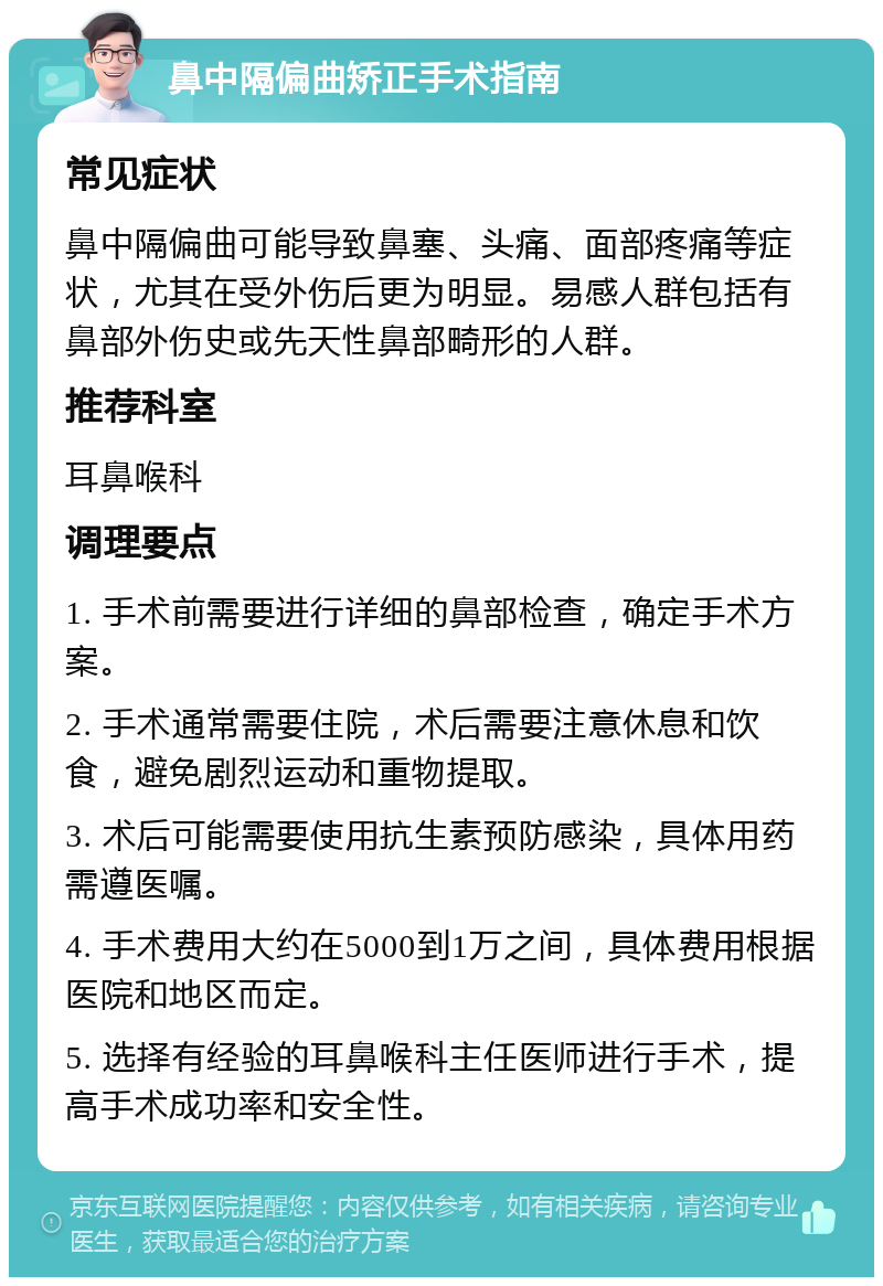 鼻中隔偏曲矫正手术指南 常见症状 鼻中隔偏曲可能导致鼻塞、头痛、面部疼痛等症状，尤其在受外伤后更为明显。易感人群包括有鼻部外伤史或先天性鼻部畸形的人群。 推荐科室 耳鼻喉科 调理要点 1. 手术前需要进行详细的鼻部检查，确定手术方案。 2. 手术通常需要住院，术后需要注意休息和饮食，避免剧烈运动和重物提取。 3. 术后可能需要使用抗生素预防感染，具体用药需遵医嘱。 4. 手术费用大约在5000到1万之间，具体费用根据医院和地区而定。 5. 选择有经验的耳鼻喉科主任医师进行手术，提高手术成功率和安全性。